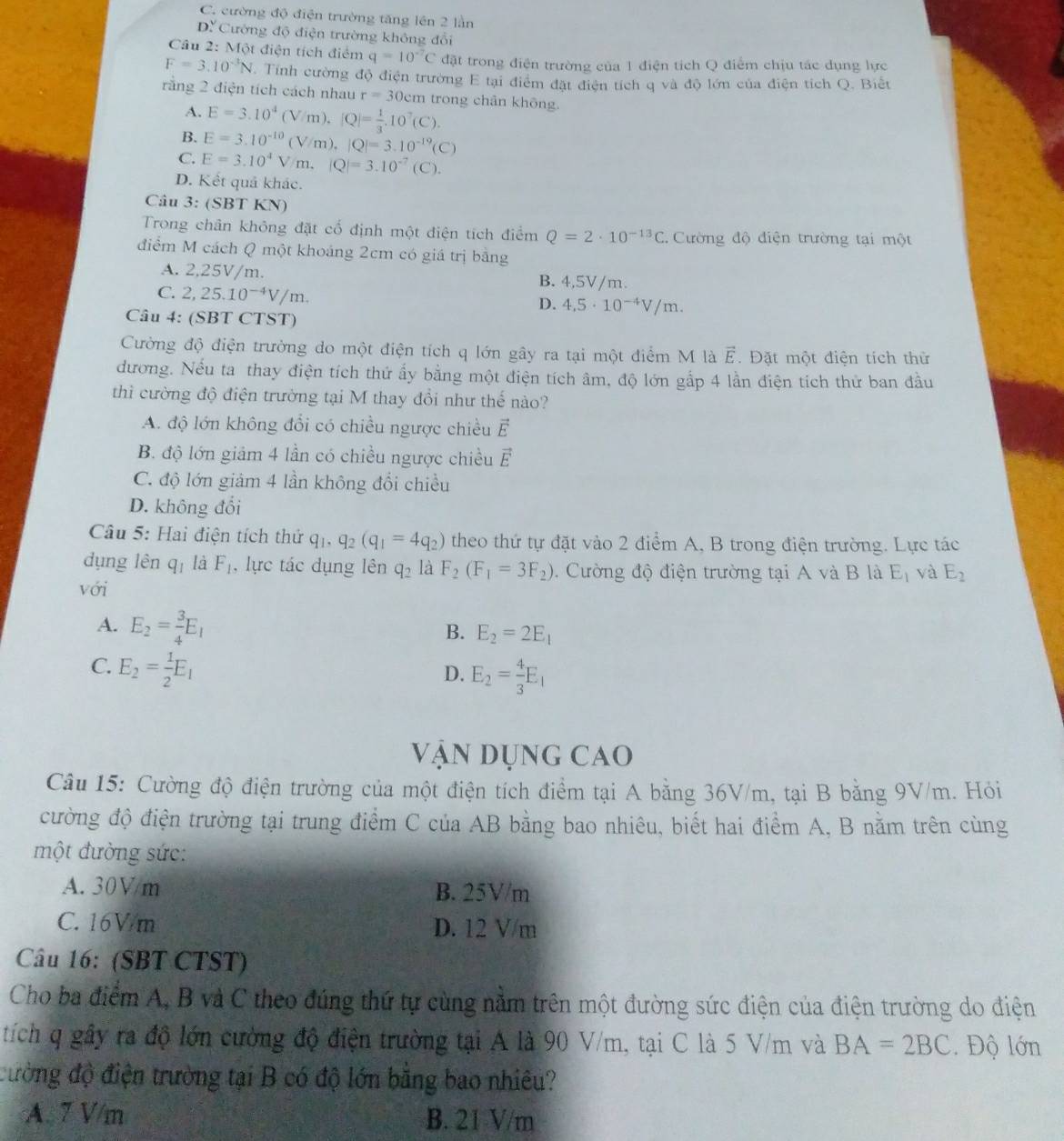 C. cường độ điện trường tăng lên 2 lần
D? Cường độ điện trường không đổi
Câu 2: Một điện tích điểm q=10^(-7)C đặt trong điện trường của 1 điện tích Q điểm chịu tác dụng lực
F=3.10^(-3)N Tính cường độ điện trường E tại điểm đặt điện tích q và độ lớn của điện tích Q. Biết
rằng 2 điện tích cách nhau r=30cm trong chân khōng.
A. E=3.10^4(V/m),[Q]= 1/3 .10^7(C).
B. E=3.10^(-10)(V/m),|Q|=3.10^(-19)(C)
C. E=3.10^4V/m.|Q|=3.10^(-7)(C).
D. Kết quả khác.
Câu 3: (SBT KN)
Trong chân không đặt cổ định một điện tích điểm Q=2· 10^(-13)C. Cường độ điện trường tại một
điểm M cách Q một khoáng 2cm có giá trị bằng
A. 2,25V/m. B. 4,5V/m.
C. 2,25.10^(-4)V/m.
D. 4,5· 10^(-4)V/m.
Câu 4: (SBT CTST)
Cường độ điện trường do một điện tích q lớn gây ra tại một điểm M là vector E. Đặt một điện tích thử
dương. Nếu ta thay điện tích thứ ẩy bằng một điện tích âm, độ lớn gắp 4 lần điện tích thử ban đầu
thì cường độ điện trường tại M thay đồi như thế nào?
A. độ lớn không đổi có chiều ngược chiều vector E
B. độ lớn giảm 4 lần có chiều ngược chiều vector E
C. độ lớn giảm 4 lần không đổi chiều
D. không đổi
Câu 5: Hai điện tích thứ q_1,q_2(q_1=4q_2) theo thứ tự đặt vào 2 điểm A, B trong điện trường. Lực tác
dụng lên q_1 là F_1 , lực tác dụng lên q_2 là F_2(F_1=3F_2).  Cường độ điện trường tại A và B là E_1 và E_2
với
A. E_2= 3/4 E_1
B. E_2=2E_1
C. E_2= 1/2 E_1
D. E_2= 4/3 E_1
vận Dụng cao
Câu 15: Cường độ điện trường của một điện tích điểm tại A bằng 36V/m, tại B bằng 9V/m. Hỏi
cường độ điện trường tại trung điểm C của AB bằng bao nhiêu, biết hai điểm A, B nằm trên cùng
một đường sức:
A. 30Vm B. 25V/m
C. 16V/m D. 12 V/m
Câu 16: (SBT CTST)
Cho ba điểm A, B và C theo đúng thứ tự cùng nằm trên một đường sức điện của điện trường do điện
tích q gây ra độ lớn cường độ điện trường tại A là 90 V/m, tại C là 5 V/m và BA=2BC. Độ lớn
đường độ điện trường tại B có độ lớn bằng bao nhiêu?
A. 7 V/m B. 21 V/m