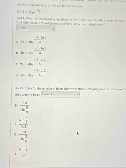 eie, Cafeine has a half-lfe of 5 hour
One function involving half-life can be expressed as:
N(t)=N_0e^(-frac tln t)h
Part 1: Which of the following equations can be used to solve for the number of hours
later when there is 24 milligrams of caffeine left in the student's body?
[ Select ]
A. 24=40e^(frac -5· ln 2)h
B. 40=24e^(frac -5· ln 2)h
C. 24=40e^(frac -t· ln 2)5
D. 40=24e^(frac -t· ln 2)5
Part 2: Solve for the number of hours later when there is 24 milligrams of caffeine left i
the student's body, [ Select ]
E. frac ln 25ln  5/3 
F. frac 5ln  5/3 ln 2
G. frac ln 25ln  3/5 
H. frac 5ln  3/5 ln 2