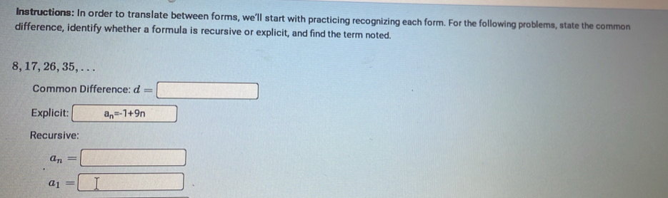 Instructions: In order to translate between forms, we’ll start with practicing recognizing each form. For the following problems, state the common 
difference, identify whether a formula is recursive or explicit, and find the term noted.
8, 17, 26, 35, . . . 
Common Difference: d=□
Explicit: a_n=-1+9n
Recursive:
a_n=□
a_1=□°