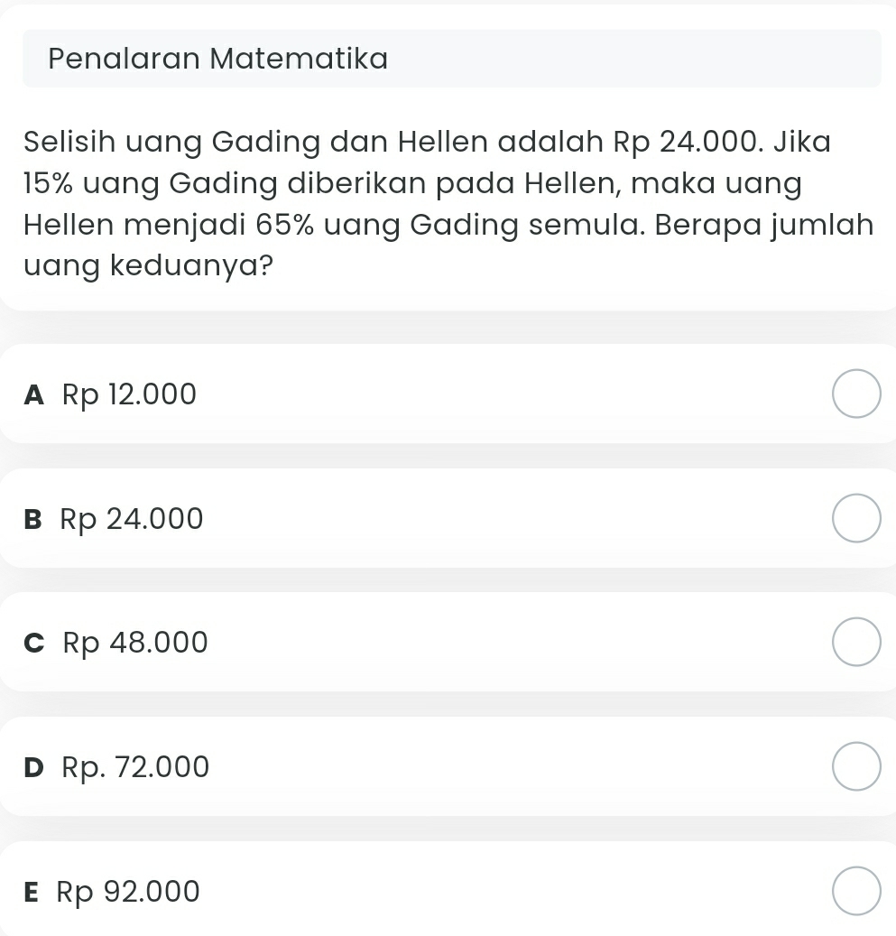 Penalaran Matematika
Selisih uang Gading dan Hellen adalah Rp 24.000. Jika
15% uang Gading diberikan pada Hellen, maka uang
Hellen menjadi 65% uang Gading semula. Berapa jumlah
uang keduanya?
A Rp 12.000
в Rp 24.000
c Rp 48.000
D Rp. 72.000
E Rp 92.000