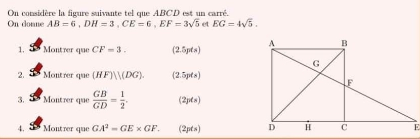 On considère la figure suivante tel que ABCD est un carré. 
On donne AB=6, DH=3, CE=6, EF=3sqrt(5) et EG=4sqrt(5). 
1. a Montrer que CF=3. (2.5pts
2. Montrer que (HF)||(DG). 2.5p ts) 
3. Montrer que  GB/GD = 1/2 . (2pts) 
4. Montrer que GA^2=GE* GF. (2pts)