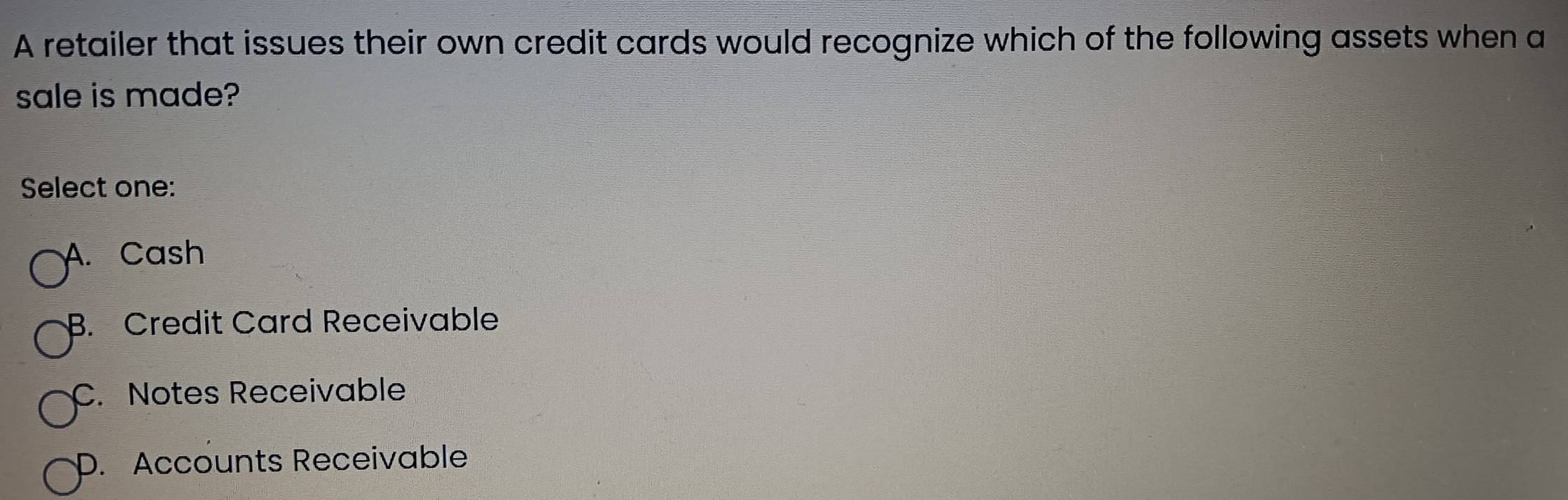 A retailer that issues their own credit cards would recognize which of the following assets when a
sale is made?
Select one:
A. Cash
B. Credit Card Receivable
C. Notes Receivable
D. Accounts Receivable