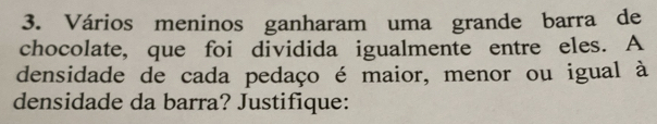 Vários meninos ganharam uma grande barra de 
chocolate, que foi dividida igualmente entre eles. A 
densidade de cada pedaço é maior, menor ou igual à 
densidade da barra? Justifique: