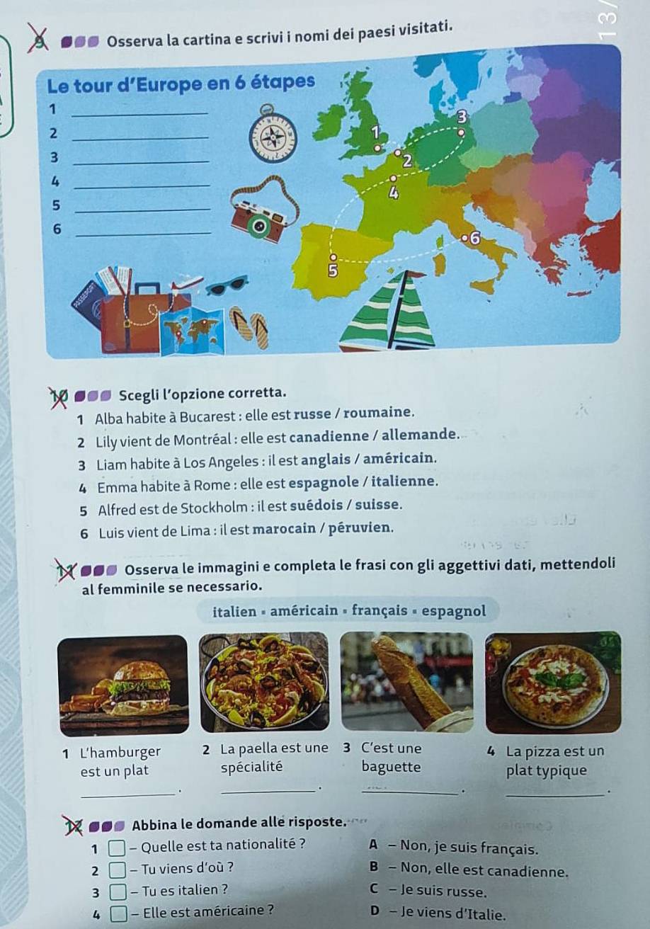 artina e scrivi i nomi dei paesi visitati.
■●● Scegli l’opzione corretta.
1 Alba habite à Bucarest : elle est russe / roumaine.
2 Lily vient de Montréal : elle est canadienne / allemande.
3 Liam habite à Los Angeles : il est anglais / américain.
4 Emma habite à Rome : elle est espagnole / italienne.
5 Alfred est de Stockholm : il est suédois / suisse.
6 Luis vient de Lima : il est marocain / péruvien.
●●● Osserva le immagini e completa le frasi con gli aggettivi dati, mettendoli
al femminile se necessario.
italien « américain » français « espagnol
1 L'hamburger 2 La paella est une 3 C’est une 4 La pizza est un
est un plat spécialité baguette plat typique
_
_.
_
.
_.
■●● Abbina le domande alle risposte. 
1 - Quelle est ta nationalité ? A - Non, je suis français.
2 - Tu viens d'où ? B - Non, elle est canadienne.
3 a - Tu es italien ? C - Je suis russe.
4 - Elle est américaine ? D - Je viens d'Italie.