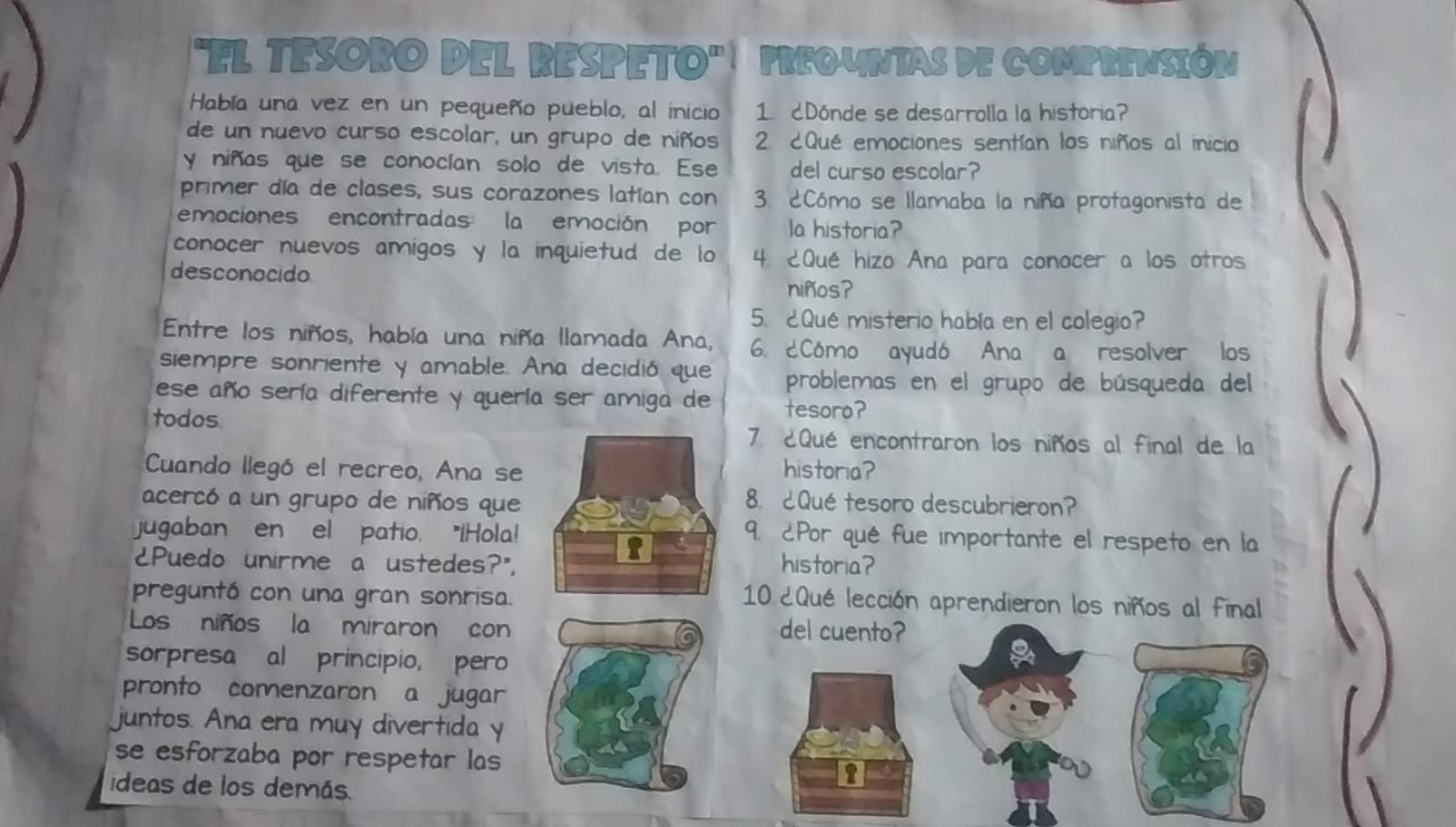 "EL TESORO DEL RESPETO" PREOUNTAS DE COMPRENSIÓN 
Había una vez en un pequeño pueblo, al inicio 1. cDónde se desarrolla la historia? 
de un nuevo curso escolar, un grupo de niños 2 ¿Qué emociones sentían los niños al inicio 
y niñas que se conocían solo de vista. Ese del curso escolar? 
primer día de clases, sus corazones latían con 3. ¿Cómo se llamaba la niña protagonista de 
emociones encontradas la emoción por la historia? 
conocer nuevos amigos y la inquietud de lo 4. ¿Qué hizo Ana para conocer a los otros 
desconocido 
niños? 
5. ¿Qué misterio había en el colegio? 
Entre los niños, había una niña llamada Ana, 6. 2Cómo ayudó Ana a resolver los 
siempre sonriente y amable. Ana decidió que 
ese año sería diferente y quería ser amiga de problemas en el grupo de búsqueda del 
todos tesoro? 
7. ¿Qué encontraron los niños al final de la 
Cuando llegó el recreo, Ana se historia? 
acercó a un grupo de niños que 8. Qué tesoro descubrieron? 
jugaban en el patio. "IHola! 
9. ¿Por qué fue importante el respeto en la 
¿Puedo unirme a ustedes?",historia? 
preguntó con una gran sonrisa. 
10 ¿Qué lección aprendieron los niños al final 
Los niños la miraron condel cuento? 
sorpresa al principio, pero 
pronto comenzaron a jugar 
juntos. Ana era muy divertida y 
se esforzaba por respetar las 
ideas de los demás.