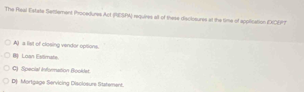 The Real Estate Settlement Procedures Act (RESPA) requires all of these disclosures at the time of application EXCEPT
A) a list of closing vendor options.
B) Loan Estimate.
C) Special Information Booklet.
D) Mortgage Servicing Disclosure Statement.