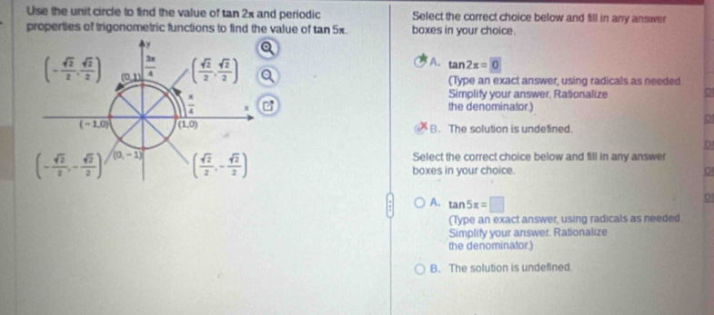 Use the unit circle to find the value of tan 2x and periodic Select the correct choice below and fill in any answer
properties of trigonometric functions to find the value of tan 5x. boxes in your choice.
A. tan 2x=0
(Type an exact answer, using radicals as needed
Simplify your answer. Rationalize
the denominator.)
B. The solution is undefined.
Select the correct choice below and fill in any answer
boxes in your choice.
A. tan 5π =□
(Type an exact answer, using radicals as needed
Simplify your answer. Rationalize
the denominator.)
B. The solution is undefined.