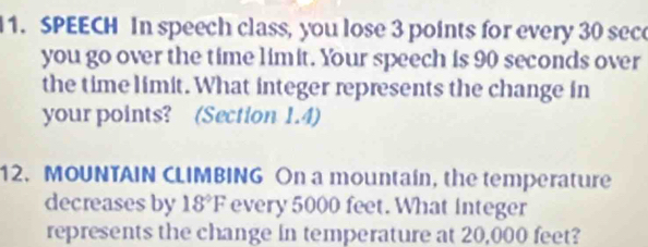 SPEECH In speech class, you lose 3 points for every 30 sece
you go over the time limit. Your speech is 90 seconds over 
the time limit. What integer represents the change in 
your points? (Section 1.4) 
12. MOUNTAIN CLIMBING On a mountain, the temperature 
decreases by 18°F every 5000 feet. What integer 
represents the change in temperature at 20,000 feet?