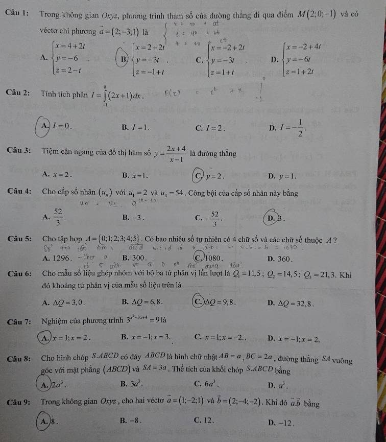 Trong không gian Oxyz, phương trình tham số của đường thắng đi qua điểm M(2;0;-1) và có
véctơ chỉ phương vector a=(2;-3;1) là
A. beginarrayl x=4+2t y=-6 z=2-tendarray. . B. beginarrayl x=2+2t y=-3t z=-1+tendarray. . C. beginarrayl x=-2+2t y=-3t z=1+tendarray. D. beginarrayl x=-2+4t y=-6t z=1+2tendarray.
Câu 2: Tính tích phân I=∈tlimits _(-1)^0(2x+1)dx.
A. I=0. B. I=1. C. I=2. D. I=- 1/2 .
Câu 3: Tiệm cận ngang của đồ thị hàm số y= (2x+4)/x-1  là đường thẳng
A. x=2. B. x=1. C, y=2. D. y=1.
Câu 4: Cho cấp số nhân (u_n) với u_1=2 và u_4=54. Công bội của cấp số nhân này bằng
A.  52/3 . B. −3 . C. - 52/3 . D. 3 .
Câu 5: Cho tập hợp A= 0;1;2;3;4;5. Có bao nhiêu số tự nhiên có 4 chữ số và các chữ số thuộc 4 ?
A. 1296 B.300. C1 80 D. 360 .
d8u^3
Câu 6: Cho mẫu số liệu ghép nhóm với bộ ba tứ phân vị lần lượt là Q_1=11,5;Q_2=14,5;Q_3=21,3. Khi
đó khoảng tứ phân vị của mẫu số liệu trên là
A. △ Q=3,0. B. △ Q=6,8. C △ Q=9,8. D. △ Q=32,8.
Câu 7: Nghiệm của phương trình 3^(x^2)-3x+4=91a
A. x=1;x=2. B. x=-1;x=3. C. x=1;x=-2.. D. x=-1;x=2.
Câu 8: Cho hình chóp S.ABCD có đáy ABCD là hình chữ nhật AB=a,BC=2a , đường thẳng SA vuông
góc với mặt phẳng (ABCD) và SA=3a. Thể tích của khối chóp S.ABCD bằng
A. 2a^3. B. 3a^3. C. 6a^3. D. a^3.
Câu 9: Trong không gian Oxyz , cho hai véctơ vector a=(1;-2;1) và vector b=(2;-4;-2). Khi đó vector a.vector b bằng
A. )8 . B. -8 . C. 12. D. -12.