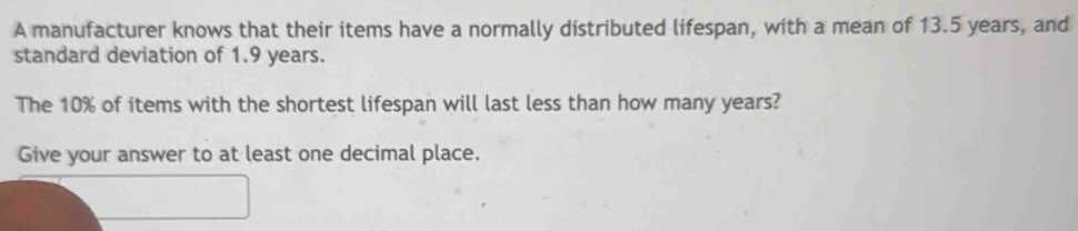 A manufacturer knows that their items have a normally distributed lifespan, with a mean of 13.5 years, and 
standard deviation of 1.9 years. 
The 10% of items with the shortest lifespan will last less than how many years? 
Give your answer to at least one decimal place.