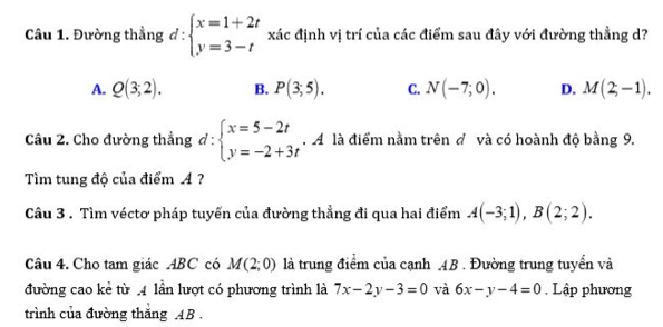 Đường thẳng d:beginarrayl x=1+2t y=3-tendarray. xác định vị trí của các điểm sau đây với đường thẳng d?
A. Q(3;2). B. P(3;5). C. N(-7;0). D. M(2,-1). 
Câu 2. Cho đường thẳng d:beginarrayl x=5-2t y=-2+3tendarray.. A là điểm nằm trên đ và có hoành độ bằng 9.
Tìm tung độ của điểm A ?
Câu 3 . Tìm véctơ pháp tuyến của đường thẳng đi qua hai điểm A(-3;1), B(2;2). 
Câu 4. Cho tam giác ABC có M(2;0) là trung điểm của cạnh 4B. Đường trung tuyển và
đường cao kẻ từ .4 lần lượt có phương trình là 7x-2y-3=0 và 6x-y-4=0. Lập phương
trình của đường thăng AB.