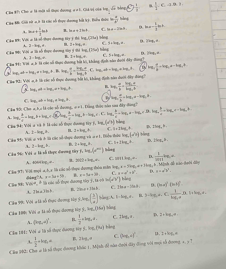 Cho a là một số thực dương a!= 1. Giá trị của log _ 1/4 sqrt(a)bing.(2, 1/2 . B.  1/2 .C.-2.D.2.
Câu 88: Giả sử a,6 là các số thực dương bắt kỳ. Biểu thức ln  a/b^2 bing
A. ln a+ 1/2 ln b B. ln a+2ln b. C. ln a-2ln b. D. ln a- 1/2 ln b.
Câu 89: Với a là số thực dương tùy ý thì log _5(25a) bhat ang
A. 2-log _5a. B. 2+log _5a. C. 5+log _5a. D. 2log _5a.
Câu 90: Với a là số thực dương tùy ý thì log _5(25a) bàng
A. 2-log _5a. B. 2+log _5a. C. 5+log _5a. D. 2log _5a.
Câu 91: Với a,b là các số thực dương bắt kì, khẳng định nào dưới đây đúng?
a log _2ab=log _2a+log _2b. B. log _2 a/b =frac log _2alog _2b. C. log _2ab=log _2a.log _2b. D log _2 a/b =log _2a-log _2b.
Câu 92: Với a,b là các số thực dương bất kì, khẳng định nào dưới đây dúng?
B.
A. log _2ab=log _2a+log _2b. log _2 a/b =frac log _2alog _2b.
C. log _2ab=log _2a.log _2b.
D log _2 a/b =log _2a-log _2b.
Câu 93: Cho a,b,c là các số dương, a!= 1. Đằng thức nào sau dây dúng?
A. log _a b/c =log _ab+log _a c B log _a b/c =log _ab-log _ac. C. log _a b/c =log _ba-log _bc.D. log _a b/c =log _ac-log _ab.
Câu 94: Với a và b là các số thực dương tùy ý, log _a(a^2b) bàng
A. 2-log _ab. B. 2+log _ab. C. 1+2log _ab. D. 2log _ab.
Câu 95: Với a và b là các số thực dương và a!= 1. Biểu thức log _a(a^2b) bằng
A. 2-log _ab. B. 2+log _ab. C. 1+2log _ab. D. 2log _ab.
Câu 96: Với a lashat o thực dương tùy y,log _4(a^(2022)) bàng
A. 4044log _2a. B. 2022+log _4a. C. 1011.log _2a. D.  1/1011 log _2a.
Câu 97 : Với mọi a,b,x là các số thực dương thỏa mãn log _2x=5log _2a+3log _2b 9.  Mệnh đề nào dưới dây
dúng?A. x=3a+5b. B. x=5a+3b. C. x=a^5+b^3. D. x=a^5b^3.
Câu 98:Vdelta i^a à b là các số thực dương tùy ý, ta có ln (a^2b^3) bàng
A. 2ln a.3ln b B. 2ln a+3ln b. C. 2ln a-3ln b. D. (ln a)^2· (ln b)^3.
frac 
Câu 99: Với a là shat o thực dương tùy dot y,log _3( 3/a ) bằng:A. 1-log _3a. B. 3-log _3a. C. frac 1log _3a. D. 1+log _3a.
Câu 100: Với a là số thực dương tùy ý, log _4(16a) bàng
A. (log _4a)^2. B.  1/2 +log _4a. C. 2log _4a. D. 2+log _4a.
Câu 101: Với a là số thực dương tùy dot y,log _3(9a) b an
A.  1/2 +log _3a. B. 2log _3a C. (log _3a)^2. D. 2+log _3a.
Câu 102: Cho # là số thực dương khác 1. Mệnh đề nào dưới đây đúng với mọi số dương x,y°