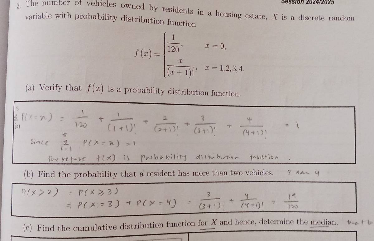 Sessión 2024/2025 
3. The number of vehicles owned by residents in a housing estate, X is a discrete random 
variable with probability distribution function
f(x)=beginarrayl  1/120 ,x=0,  x/(x+1)! ,x=1,2,3,4.endarray.
(a) Verify that f(x) is a probability distribution function. 
(b) Find the probability that a resident has more than two vehicles. 3 
(c) Find the cumulative distribution function for X and hence, determine the median.