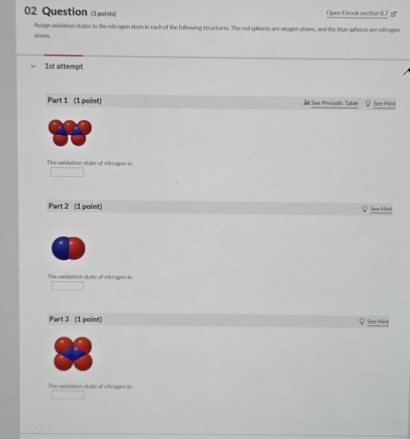 Question (3 points) Open Ebook section (,7 g 
Assign oxidation states to the nitrogen atom in each of the following structures. The red spheres are oxygen atoms, and the blue spheres are nitrogen 
atom. 
1st attempt 
Part 1 (1 point) See Periodic Table See Hint 
The oxidation state of nitrogen is: 
Part 2 (1 point) See Hint 
The oxidation state of nitrogen is: 
Part 3 (1 point) See Hint 
The exidation state of nitrogen is: