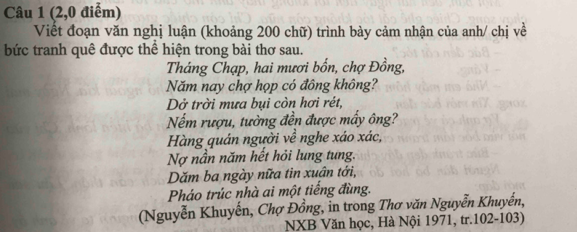 (2,0 điểm) 
Viết đoạn văn nghị luận (khoảng 200 chữ) trình bày cảm nhận của anh/ chị về 
bức tranh quê được thể hiện trong bài thơ sau. 
Tháng Chạp, hai mươi bốn, chợ Đồng, 
Năm nay chợ họp có đông không? 
Dở trời mưa bụi còn hơi rét, 
Nếm rượu, tường đền được mấy ông? 
Hàng quán người về nghe xáo xác, 
Nợ nần năm hết hỏi lung tung. 
Dăm ba ngày nữa tin xuân tới, 
Pháo trúc nhà ai một tiếng đùng. 
(Nguyễn Khuyến, Chợ Đồng, in trong Thơ văn Nguyễn Khuyến, 
NXB Văn học, Hà Nội 1971, tr.102-103)