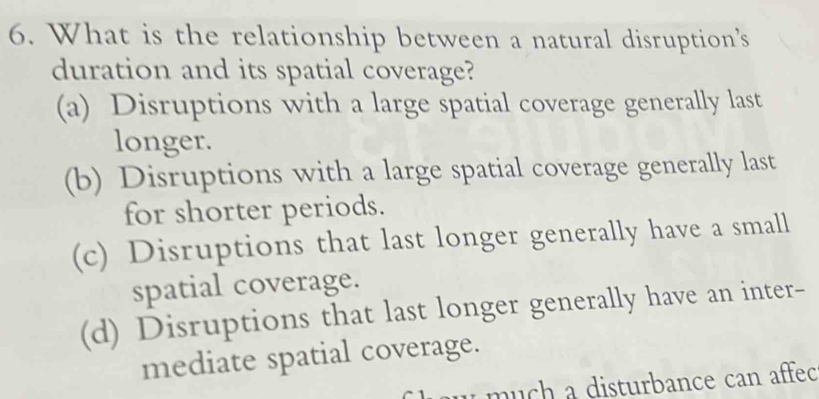 What is the relationship between a natural disruption’s
duration and its spatial coverage?
(a) Disruptions with a large spatial coverage generally last
longer.
(b) Disruptions with a large spatial coverage generally last
for shorter periods.
(c) Disruptions that last longer generally have a small
spatial coverage.
(d) Disruptions that last longer generally have an inter-
mediate spatial coverage.
w m u ch a disturbance can affec