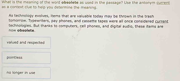 What is the meaning of the word obsolete as used in the passage? Use the antonym current
as a context clue to help you determine the meaning.
As technology evolves, items that are valuable today may be thrown in the trash
tomorrow. Typewriters, pay phones, and cassette tapes were all once considered current
technologies. But thanks to computers, cell phones, and digital audio, these items are
now obsolete.
valued and respected
pointless
no longer in use