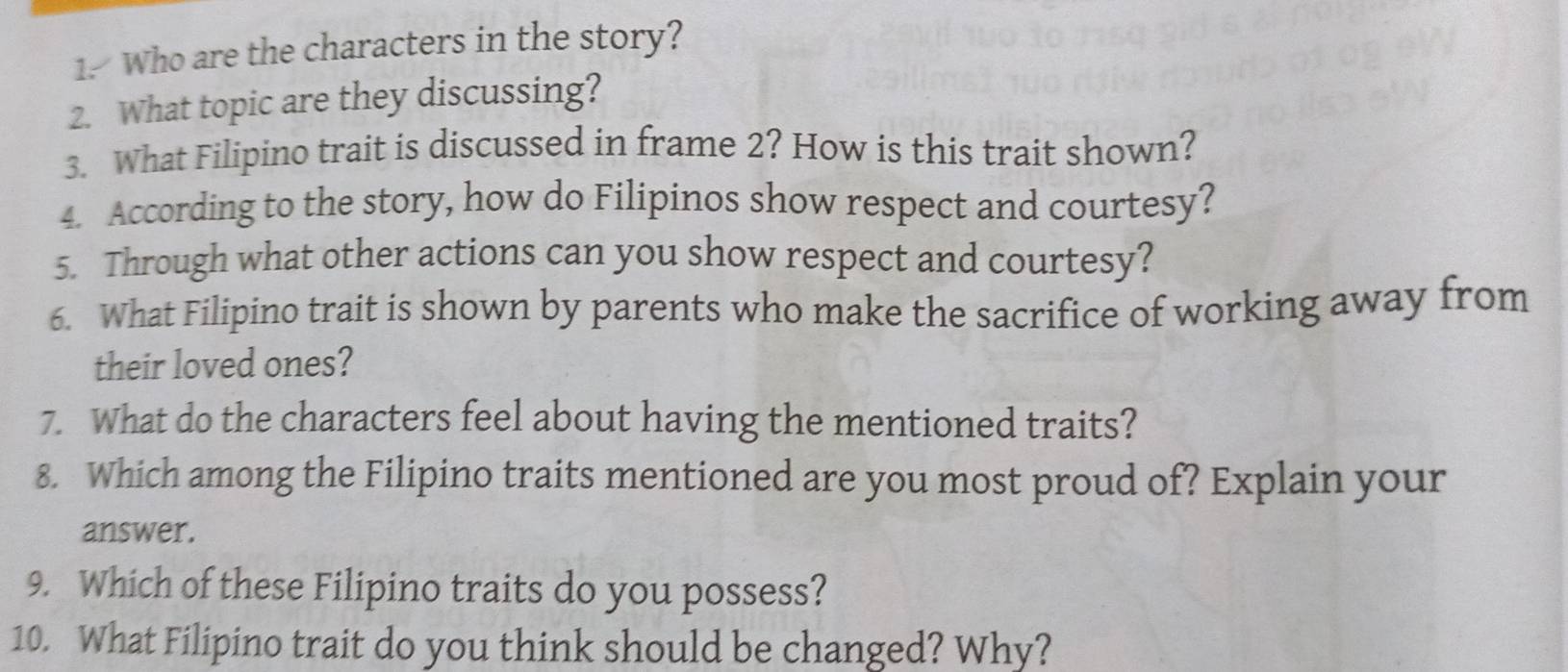 Who are the characters in the story? 
2. What topic are they discussing? 
3. What Filipino trait is discussed in frame 2? How is this trait shown? 
4. According to the story, how do Filipinos show respect and courtesy? 
5. Through what other actions can you show respect and courtesy? 
6. What Filipino trait is shown by parents who make the sacrifice of working away from 
their loved ones? 
7. What do the characters feel about having the mentioned traits? 
8. Which among the Filipino traits mentioned are you most proud of? Explain your 
answer. 
9. Which of these Filipino traits do you possess? 
10. What Filipino trait do you think should be changed? Why?