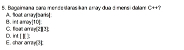 Bagaimana cara mendeklarasikan array dua dimensi dalam C++ ?
A. float array[baris];
B. int array[10];
C. float array[2][3];
D. int [][]
E. char array[3];