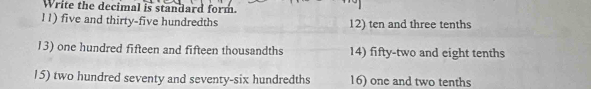 Write the decimal is standard form.
l1) five and thirty-five hundredths 12) ten and three tenths
13) one hundred fifteen and fifteen thousandths 14) fifty-two and eight tenths
15) two hundred seventy and seventy-six hundredths 16) one and two tenths