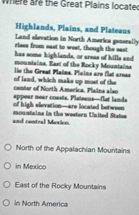 where are the Great Plains locate
Highlands, Plains, and Plateaus
Land elevation in North America generally
rises from east to west, though the east
has some highlands, or areas of hills and
mountains. East of the Rocky Mountains
lle the Great Plains. Plains are flat areas
of land, which make up most of the
center of North America. Plains also
appear near coasts. Plateaus---flat lands
of high elevation—are located between
mountains in the western United States
and contral Mexico.
North of the Appalachian Mountains
in Mexico
East of the Rocky Mountains
in North America