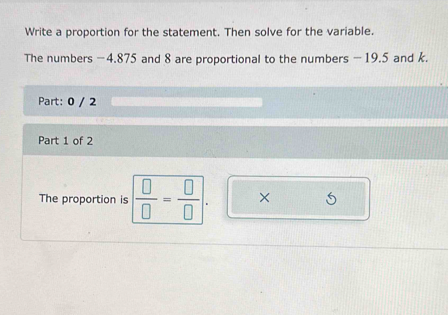 Write a proportion for the statement. Then solve for the variable. 
The numbers −4.875 and 8 are proportional to the numbers - 19.5 and k. 
Part: 0 / 2 
Part 1 of 2 
The proportion is  □ /□  = □ /□  . ×