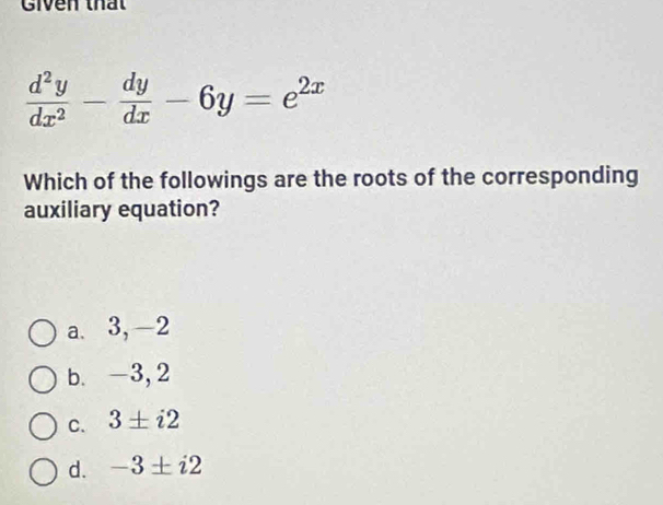 Given thất
 d^2y/dx^2 - dy/dx -6y=e^(2x)
Which of the followings are the roots of the corresponding
auxiliary equation?
a. 3, -2
b. -3,2
C. 3± i2
d. -3± i2