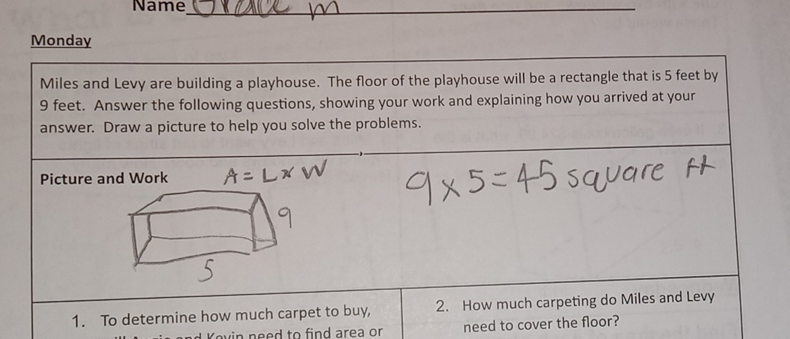 Name_ 
__ 
_ 
Monday 
Miles and Levy are building a playhouse. The floor of the playhouse will be a rectangle that is 5 feet by
9 feet. Answer the following questions, showing your work and explaining how you arrived at your 
answer. Draw a picture to help you solve the problems. 
Picture and Work 
1. To determine how much carpet to buy, 2. How much carpeting do Miles and Levy 
Yevin need to find area or need to cover the floor?