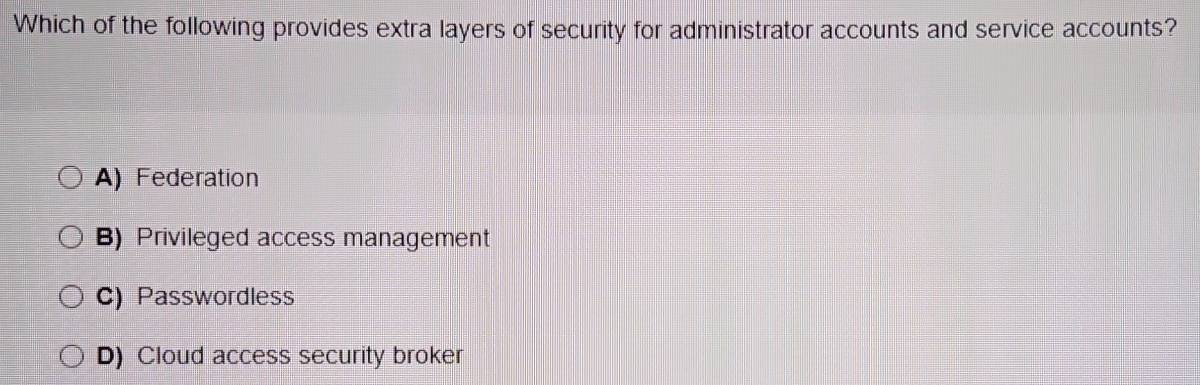 Which of the following provides extra layers of security for administrator accounts and service accounts?
A) Federation
B) Privileged access management
C) Passwordless
D) Cloud access security broker