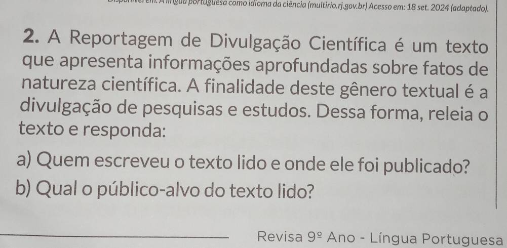 A língua portuguesa como idioma da ciência (multirio.rj.gov.br) Acesso em: 18 set. 2024 (adaptado). 
2. A Reportagem de Divulgação Científica é um texto 
que apresenta informações aprofundadas sobre fatos de 
natureza científica. A finalidade deste gênero textual é a 
divulgação de pesquisas e estudos. Dessa forma, releia o 
texto e responda: 
a) Quem escreveu o texto lido e onde ele foi publicado? 
b) Qual o público-alvo do texto lido? 
_Revisa 9^(_ circ) * Ano - Língua Portuguesa