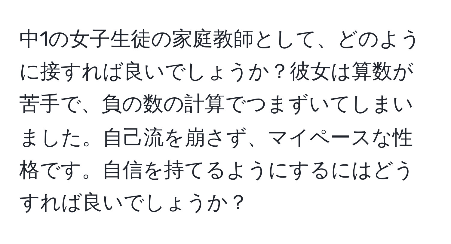 中1の女子生徒の家庭教師として、どのように接すれば良いでしょうか？彼女は算数が苦手で、負の数の計算でつまずいてしまいました。自己流を崩さず、マイペースな性格です。自信を持てるようにするにはどうすれば良いでしょうか？