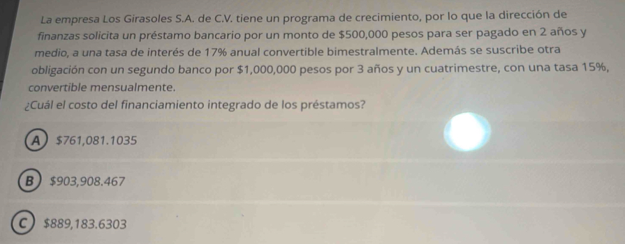 La empresa Los Girasoles S.A. de C.V. tiene un programa de crecimiento, por lo que la dirección de
finanzas solicita un préstamo bancario por un monto de $500,000 pesos para ser pagado en 2 años y
medio, a una tasa de interés de 17% anual convertible bimestralmente. Además se suscribe otra
obligación con un segundo banco por $1,000,000 pesos por 3 años y un cuatrimestre, con una tasa 15%,
convertible mensualmente.
¿Cuál el costo del financiamiento integrado de los préstamos?
A $761,081.1035
B $903,908.467
C $889,183.6303