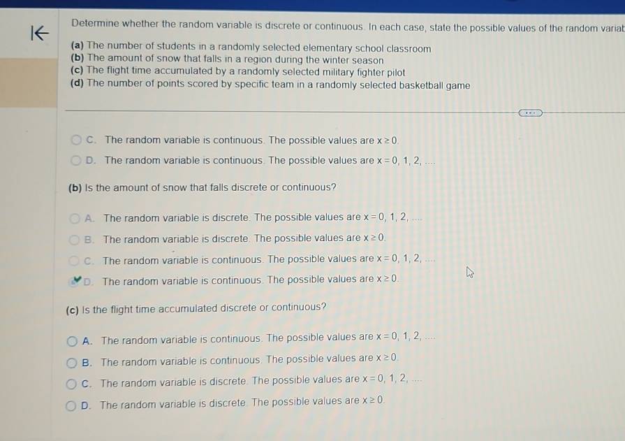 Determine whether the random variable is discrete or continuous. In each case, state the possible values of the random varial
(a) The number of students in a randomly selected elementary school classroom
(b) The amount of snow that falls in a region during the winter season
(c) The flight time accumulated by a randomly selected military fighter pilot
(d) The number of points scored by specific team in a randomly selected basketball game
C. The random variable is continuous. The possible values are x≥ 0.
D. The random variable is continuous. The possible values are x=0,1,2,... 
(b) Is the amount of snow that falls discrete or continuous?
A. The random variable is discrete. The possible values are x=0,1,2,...
B. The random variable is discrete. The possible values are x≥ 0.
C. The random variable is continuous. The possible values are x=0,1,2,...
D. The random variable is continuous. The possible values are x≥ 0. 
(c) Is the flight time accumulated discrete or continuous?
A. The random variable is continuous. The possible values are x=0,1,2,... 
B. The random variable is continuous. The possible values are x≥ 0.
C. The random variable is discrete. The possible values are x=0,1,2,...
D. The random variable is discrete The possible values are x≥ 0.