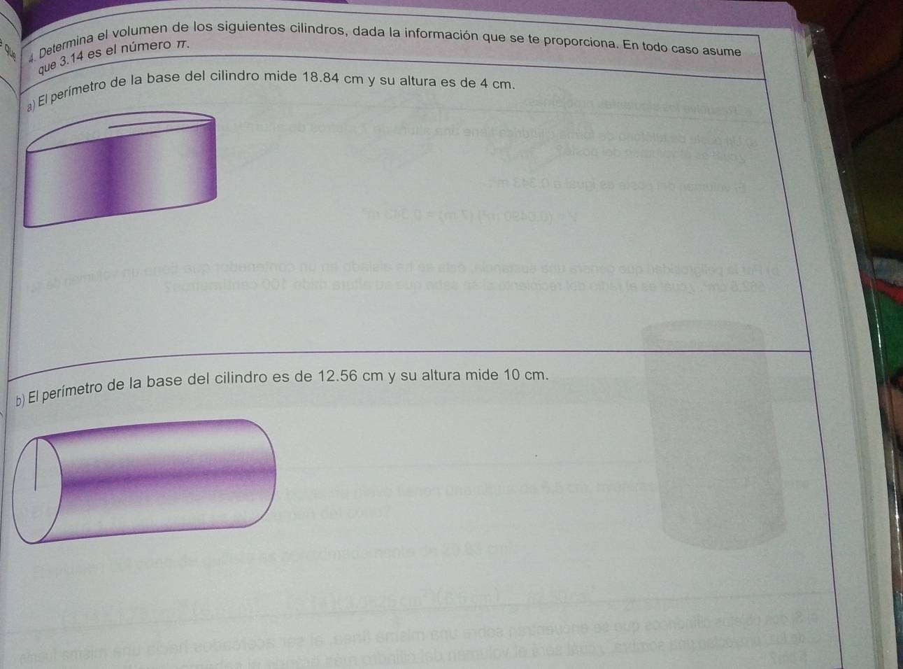 Determina el volumen de los siguientes cilindros, dada la información que se te proporciona. En todo caso asume 
que 3.14 es el número π
El perímetro de la base del cilindro mide 18.84 cm y su altura es de 4 cm. 
b) El perímetro de la base del cilindro es de 12.56 cm y su altura mide 10 cm.