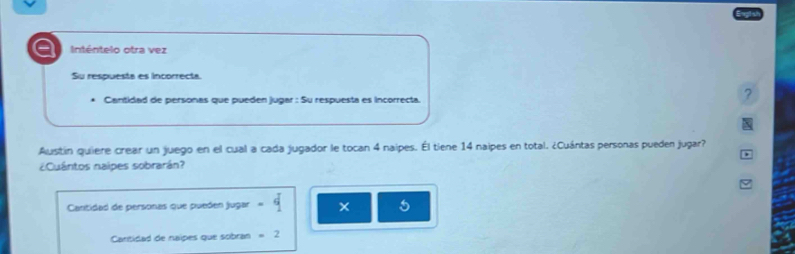 Inténtelo otra vez 
Su respuesta es incorrecta 
. Cantidad de personas que pueden jugar : Su respuesta es incorrecta. 
? 
Austín quiere crear un juego en el cual a cada jugador le tocan 4 naipes. Él tiene 14 naipes en total. ¿Cuántas personas pueden jugar? 
¿Cuántos nalpes sobrarán? 
Cantidad de personas que pueden jugar -q
5
Cantidad de naipes que sobran =2