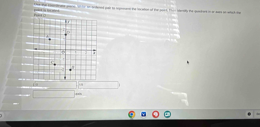 Use the coordinate piane. Write an ordered pair to represent the location of the point. Then identify the quadrant in or axes on which the 
point is located. 
Point D
1.5 ()^□  □ 
 .. c° 
use 
Oc