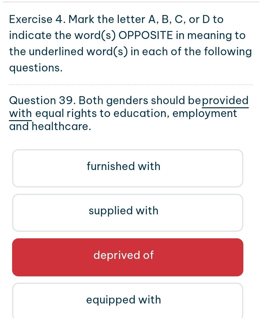 Mark the letter A, B, C, or D to
indicate the word(s) OPPOSITE in meaning to
the underlined word(s) in each of the following
questions.
Question 39. Both genders should beprovided
with equal rights to education, employment
and healthcare.
furnished with
supplied with
deprived of
equipped with