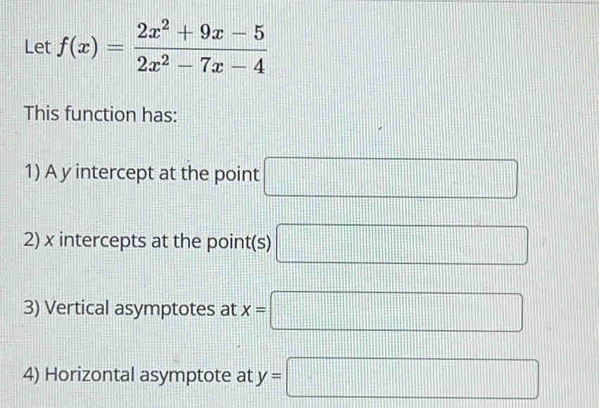 Let f(x)= (2x^2+9x-5)/2x^2-7x-4 
This function has: 
1) A y intercept at the point □
2) x intercepts at the point(s) □
3) Vertical asymptotes at x=□
4) Horizontal asymptote at y=□