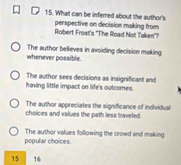 What can be inferred about the author's
perspective on decision making from
Robert Frost's "The Road Not Taken"?
The author believes in avoiding decision making
whenever possible.
The author sees decisions as insignificant and
having little impact on life's outcomes.
The author appreciates the significance of individual
choices and values the path less traveled.
The author values following the crowd and making
popular choices.
15 16