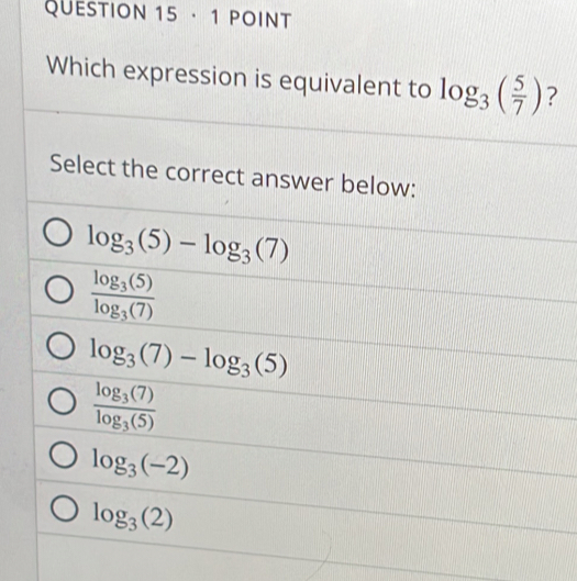 · 1 POINT
Which expression is equivalent to log _3( 5/7 ) ?
Select the correct answer below:
log _3(5)-log _3(7)
frac log _3(5)log _3(7)
log _3(7)-log _3(5)
frac log _3(7)log _3(5)
log _3(-2)
log _3(2)