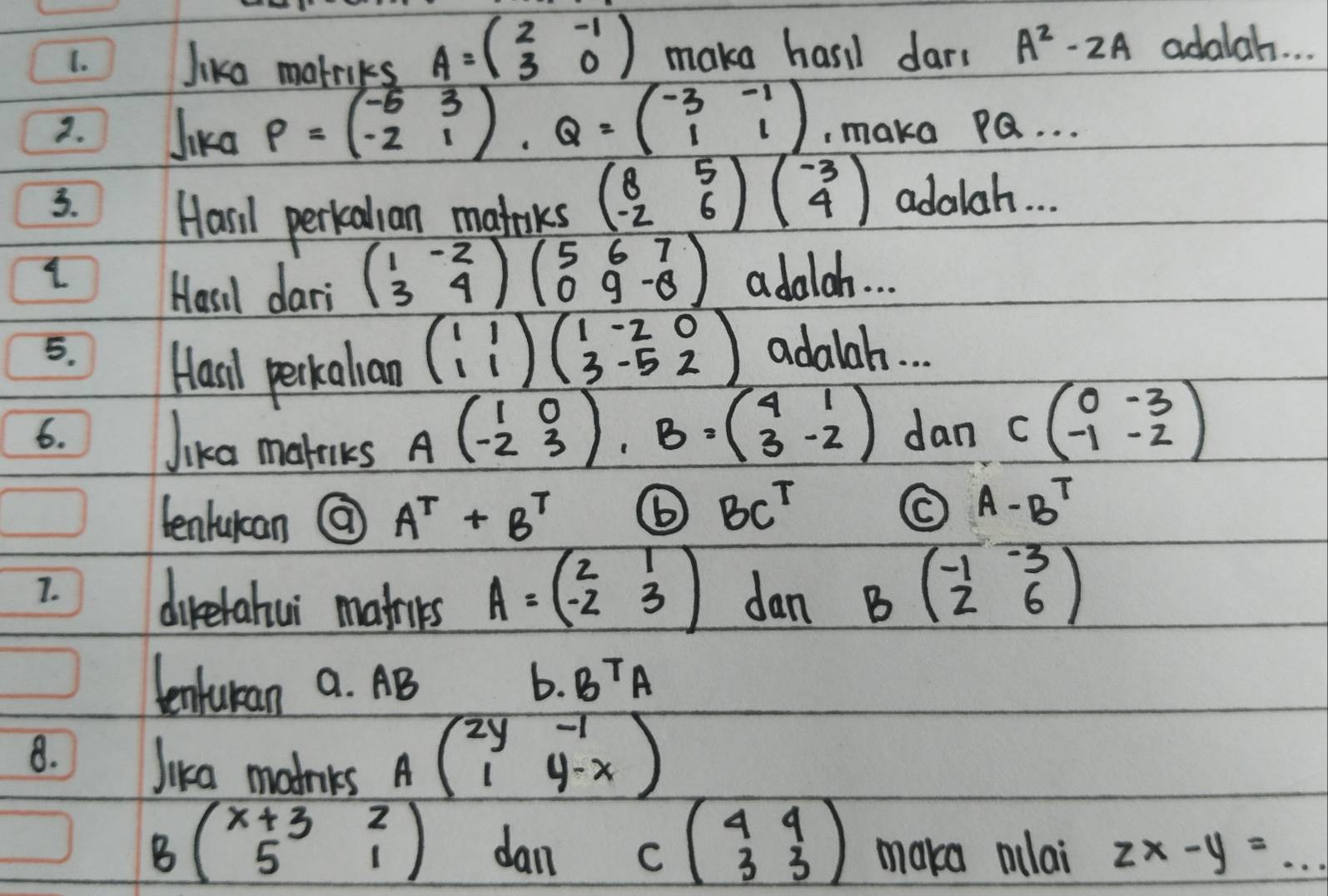 Jika malriks A=beginpmatrix 2&-1 3&0endpmatrix make hari dar. A^2-2A adalah. . 
2. Jika P=beginpmatrix -5&3 -2&1endpmatrix , Q=beginpmatrix -3&-1 1&1endpmatrix , make PQ. . . 
Hasil perkalian matoks beginpmatrix 8&5 -2&6endpmatrix beginpmatrix -3 4endpmatrix
3. adalah. . . 
Hasil dari beginpmatrix 1&-2 3&4endpmatrix beginpmatrix 5&6&7 0&9&-8endpmatrix adalah. . . 
5. adalah. . . 
Hasl perkalian beginpmatrix 1&1 1&1endpmatrix beginpmatrix 1&-2&0 3&-5&2endpmatrix
6. dan Cbeginpmatrix 0&-3 -1&-2endpmatrix
Jika mateks
Abeginpmatrix 1&0 -2&3endpmatrix , B=beginpmatrix 4&1 3&-2endpmatrix
lenlucan @ A^T+B^T
⑥ BC^T
A-B^T
7. 
direrahui mats A=beginpmatrix 2&1 -2&3endpmatrix dan B(beginarrayr -1-3 26endarray )
tenturan a. AB b. B^TA
8. Jika matnks
Abeginpmatrix 2y&-1 1&y-xendpmatrix
Bbeginpmatrix x+3&2 5&1endpmatrix dan cbeginpmatrix 4&4 3&3endpmatrix maka mlai zx-y=...