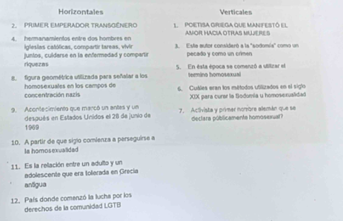 Horizontales Verticales
2. PRIMER EMPERADOR TRANSGÊNERO 1. POETISA GRIEGA QUE MAN:FESTÓ El
AMOR HACIA OTRAS MUJERES
4. hermanamientos entre dos hombres en
igleslas católicas, compartir tareas, vivir 3. Este autor consideró a la "sodomía" como un
juntos, culdarse en la enfermedad y compartir pecado y como un crimen
riquezas 5. En ésta época se comenzó a utilizar el
8. figura geométrica utilizada para señalar a los termino homosexual
homosexuales en los campos de 6. Cuáles eran los métodos utilizados en el siglo
concentración nazis
XIX para curar la Sodomia u homosexualidad
9. Acontecimiento que marcó un antes y un 7. Activista y primer nombre alemán que se
después en Estados Unidos el 28 de junio de declara públicamente homosexual?
1969
10. A partir de que siglo comienza a perseguirse a
Ia homosexualidad
11. Es la relación entre un adulto y un
adolescente que era tolerada en Grecia
antigua
12. País donde comenzó la lucha por los
derechos de la comunidad LGTB