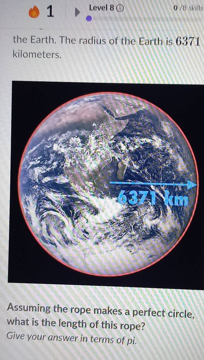 Level 8 ⓘ 0 /8 skills 
the Earth. The radius of the Earth is 6371
kilometers. 
Assuming the rope makes a perfect circle, 
what is the length of this rope? 
Give your answer in terms of pi.