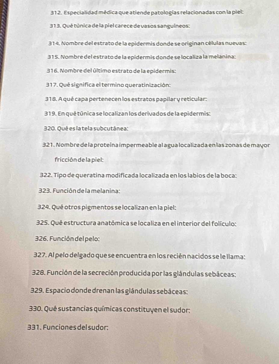 Especialidad médica que atiende patologías relacionadas con la piel: 
313. Qué túnica de la piel carece de vasos sanguíneos: 
314. Nombre del estrato de la epidermis donde se originan células nuevas: 
315. Nombre del estrato de la epidermis donde se localiza la melanina: 
316. Nombre del último estrato de la epidermis: 
317. Qué significa el termino queratinización: 
318. A qué capa pertenecen los estratos papilar y reticular: 
319. En qué túnica se localizan los derivados de la epidermis: 
320. Qué es la tela subcutánea: 
321. Nombre de la proteína impermeable al agua localizada en las zonas de mayor 
fricción de la piel: 
322. Típo de queratina modificada localizada en los labios de la boca: 
323. Función de la melanina: 
324. Qué otros pigmentos se localizan en la piel: 
325. Qué estructura anatómica se localiza en el interior del folículo: 
326. Función del pelo: 
327. Al pelo delgado que se encuentra en los recién nacidos se le llama: 
328. Función de la secreción producida por las glándulas sebáceas: 
329. Espacio donde drenan las glándulas sebáceas: 
330. Qué sustancias químicas constituyen el sudor: 
331. Funciones del sudor: