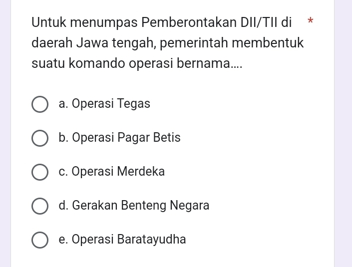 Untuk menumpas Pemberontakan DII/TII di *
daerah Jawa tengah, pemerintah membentuk
suatu komando operasi bernama....
a. Operasi Tegas
b. Operasi Pagar Betis
c. Operasi Merdeka
d. Gerakan Benteng Negara
e. Operasi Baratayudha