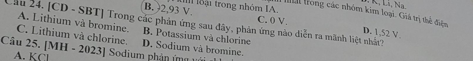 K, Li, Na.
Ul loại trong nhóm IA.
B. ) 2,93 V. C. 0 V.
' r g ác nhóm kim loại. Giá trị thể điện
Cầu 24. [CD - SBT] Trong các phản ứng sau đây, phản ứng nào diễn ra mãnh liệt nhất?
A. Lithium và bromine. B. Potassium và chlorine
D. 1,52 V.
C. Lithium và chlorine. D. Sodium và bromine.
Câu 25. [MH - 2023] Sodium phản ứng với
A. KCl