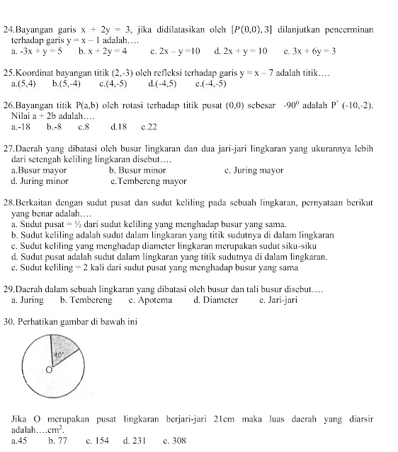 Bayangan garis x+2y=3 , jika didilatasikan olch [P(0,0),3] dilanjutkan pencerminan
terhadap garis y=x-1 adalah…
a. -3x+y=5 b, x+2y=4 c. 2x-y=10 d. 2x+y=10 e. 3x+6y=3
25.Koordinat bayangan titik (2,-3) olch refleksi terhadap garis y=x-7 adalah titik…
a. (5,4) b. (5,-4) c. (4,-5) d. (-4,5) e. (-4,-5)
26.Bayangan titik P(a,b) olch rotasi terhadap titik pusat (0,0) sebesar -90° adalah P'(-10,-2).
Nilai a+2b adalah...
a.-18 b.-8 c.8 d.18 e.22
27.Daerah yang dibatasi oleh busur lingkaran dan dua jari-jari lingkaran yang ukurannya lebih
dari setengah keliling lingkaran disebut…..
a.Busur mayor b. Busur minor c. Juring mayor
d. Juring minor e.Tembereng mayor
28.Berkaitan dengan sudut pusat dan sudut keliling pada sebuah lingkaran, pernyataan berikut
yang benar adalah…
a. Sudut pusat = ½ dari sudut keliling yang menghadap busur yang sama.
b. Sudut keliling adalah sudut dalam lingkaran yang titik sudutnya di dalam lingkaran
c. Sudut keliling yang menghadap diameter lingkaran merupakan sudut siku-siku
d. Sudut pusat adalah sudut dalam lingkaran yang titik sudutnya di dalam lingkaran.
e. Sudut keliling =2 kali dari sudut pusat yang menghadap busur yang sama
29.Daerah dalam sebuah lingkaran yang dibatasi olch busur dan tali busur disebut…
a, Juring b. Tembereng c. Apotema d. Diameter e. Jari-jari
30. Perhatikan gambar di bawah ini
Jika O merupakan pusat lingkaran berjari-jari 21cm maka luas daerah yang diarsir
adalah cm^2.
a.45 b. 77 c. 154 d. 231 e. 308