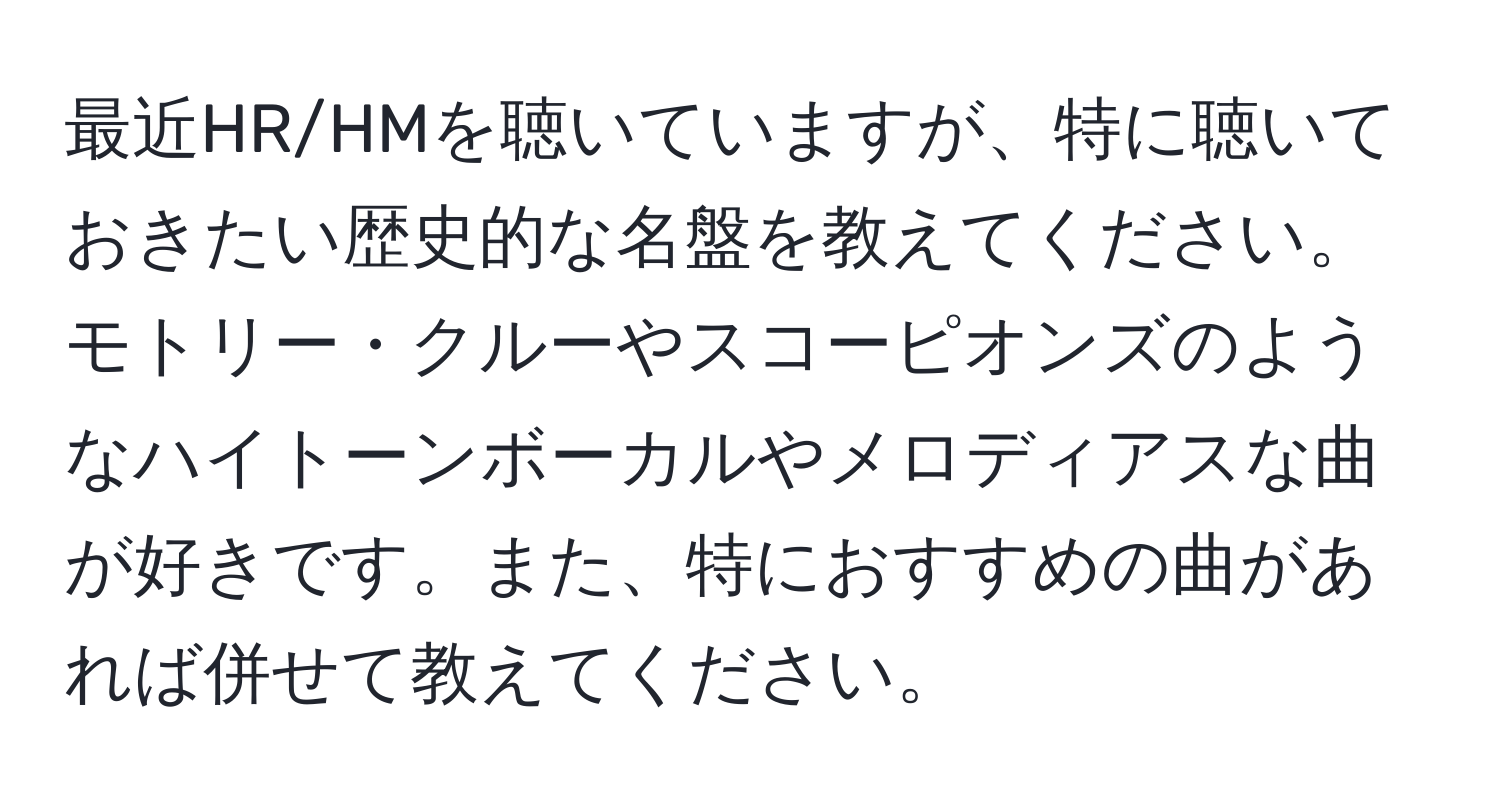 最近HR/HMを聴いていますが、特に聴いておきたい歴史的な名盤を教えてください。モトリー・クルーやスコーピオンズのようなハイトーンボーカルやメロディアスな曲が好きです。また、特におすすめの曲があれば併せて教えてください。