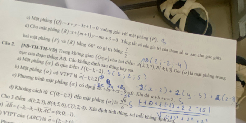 c) Mặt phẳng
d) Cho mặt phẳng (Q):-x+y-3z+1=0 vuông góc với mặt phẳng (P).
hai mặt phẳng (P) và (R) bằng 60° có gí trị bằng  7/2 .
(R):x+(m+1)y-mz+3=0 Tổng tất cả các giá trị của tham số m sao cho góc giữa
Câu 2. [NB-TH-TH-VD] Trong không gian (Oxyz) ) cho hai điểm A(2;3;7); B(4;1;3).Goi (alpha ) là mặt phẳng trung
trực của đoạn thẳng AB. Các khẳng định sau đúng hay sai
a) Mặt phẳng (α) đi qua điểm I(1;-1;-2)
b) Mặt phẳng (α) có VTPT là overline n(-1;1;2)
c) Phương trình mặt phẳng (α) có đạng ax+by+cz-9=0. Khi đỏ a+b+c=2
d) Khoảng cách từ C(0;-1;2) đến mặt phẳng (α) là  sqrt(6)/6 
D vector AB=(-3;-3;-3); vector AC=(0;0;-1). 
Cho 3 điểm A(1;2;3), B(4;5;6), C(1;2;4). Xác định tính đúng, sai mỗi khẳng định sau
) VTPT của ( ABC) là vector n=(1:-1· 0)
Phụm