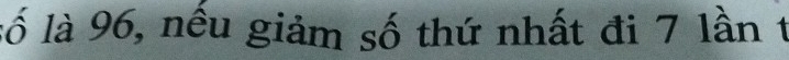 lố là 96, nếu giảm số thứ nhất đi 7 lần t